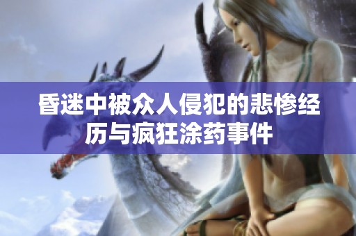 昏迷中被众人侵犯的悲惨经历与疯狂涂药事件