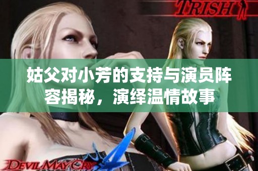 姑父对小芳的支持与演员阵容揭秘，演绎温情故事
