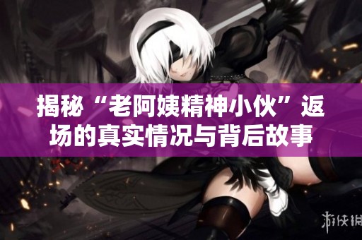 揭秘“老阿姨精神小伙”返场的真实情况与背后故事