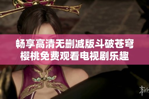 畅享高清无删减版斗破苍穹樱桃免费观看电视剧乐趣