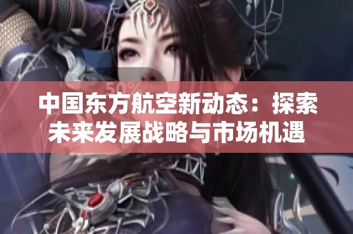 中国东方航空新动态：探索未来发展战略与市场机遇