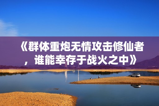 《群体重炮无情攻击修仙者，谁能幸存于战火之中》