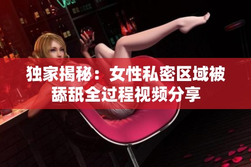 独家揭秘：女性私密区域被舔舐全过程视频分享