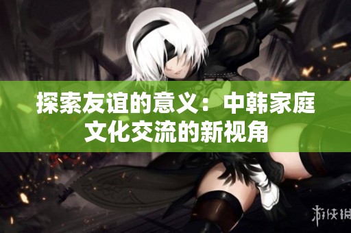探索友谊的意义：中韩家庭文化交流的新视角