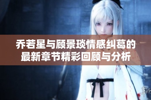 乔若星与顾景琰情感纠葛的最新章节精彩回顾与分析