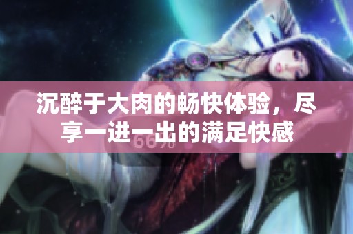 沉醉于大肉的畅快体验，尽享一进一出的满足快感