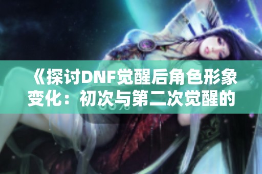 《探讨DNF觉醒后角色形象变化：初次与第二次觉醒的对比分析》