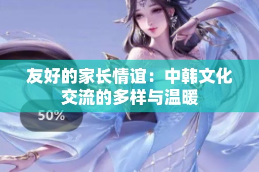 友好的家长情谊：中韩文化交流的多样与温暖