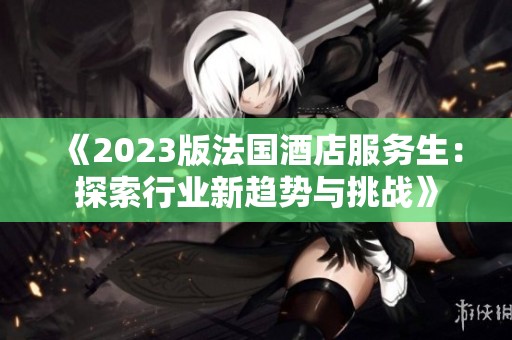 《2023版法国酒店服务生：探索行业新趋势与挑战》