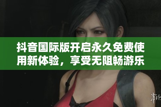 抖音国际版开启永久免费使用新体验，享受无阻畅游乐趣