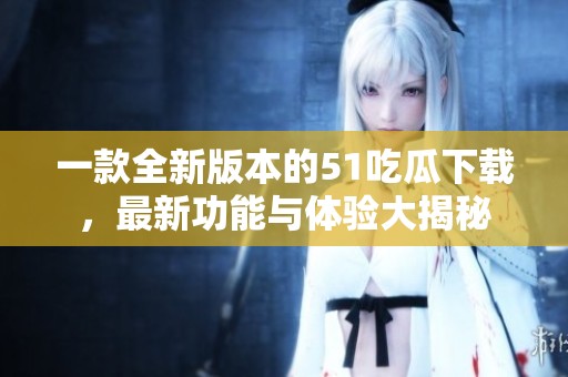 一款全新版本的51吃瓜下载，最新功能与体验大揭秘