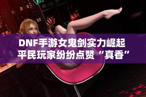 DNF手游女鬼剑实力崛起 平民玩家纷纷点赞“真香”体验