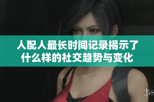 人配人最长时间记录揭示了什么样的社交趋势与变化
