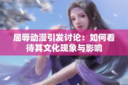 屈辱动漫引发讨论：如何看待其文化现象与影响