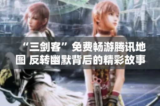 “三剑客”免费畅游腾讯地图 反转幽默背后的精彩故事
