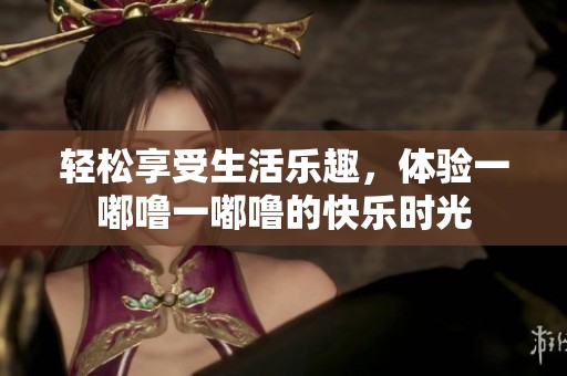 轻松享受生活乐趣，体验一嘟噜一嘟噜的快乐时光