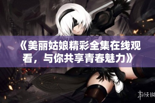 《美丽姑娘精彩全集在线观看，与你共享青春魅力》