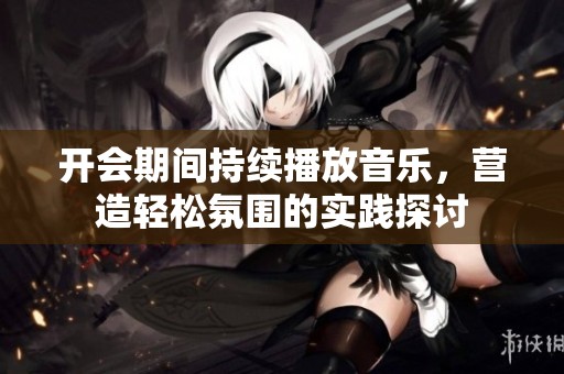 开会期间持续播放音乐，营造轻松氛围的实践探讨