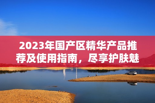 2023年国产区精华产品推荐及使用指南，尽享护肤魅力