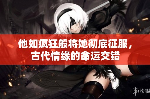 他如疯狂般将她彻底征服，古代情缘的命运交错