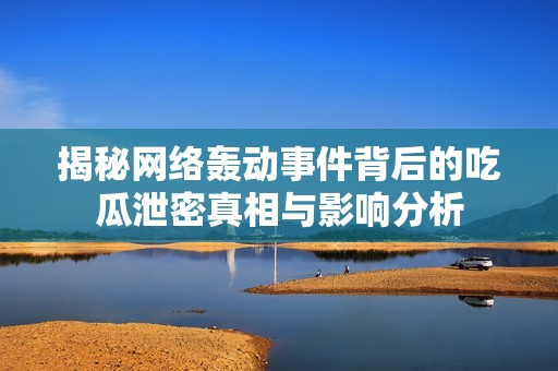 揭秘网络轰动事件背后的吃瓜泄密真相与影响分析