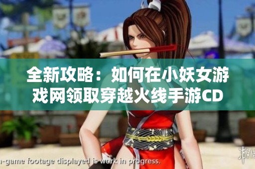 全新攻略：如何在小妖女游戏网领取穿越火线手游CDKEY
