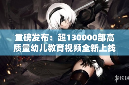 重磅发布：超130000部高质量幼儿教育视频全新上线