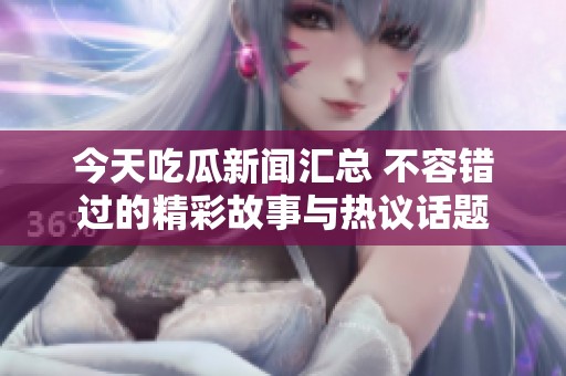 今天吃瓜新闻汇总 不容错过的精彩故事与热议话题