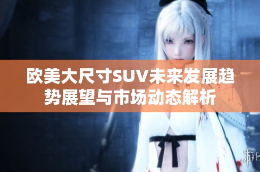 欧美大尺寸SUV未来发展趋势展望与市场动态解析