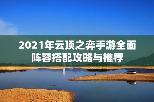 2021年云顶之弈手游全面阵容搭配攻略与推荐
