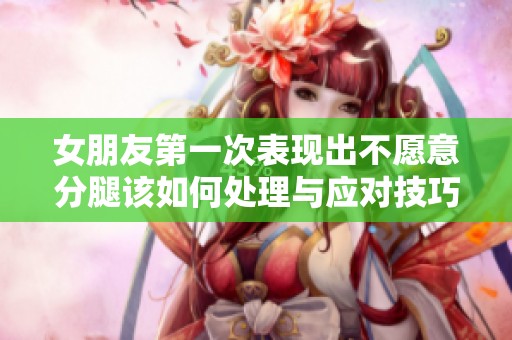 女朋友第一次表现出不愿意分腿该如何处理与应对技巧