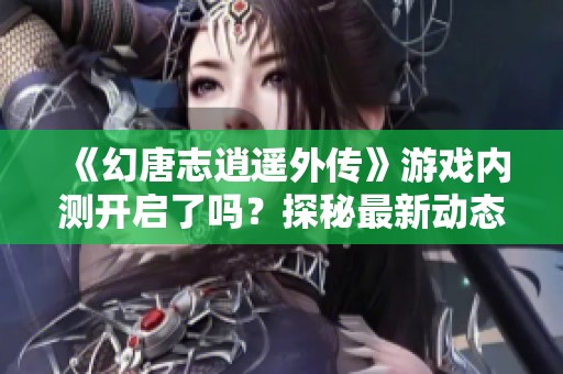 《幻唐志逍遥外传》游戏内测开启了吗？探秘最新动态与内容！