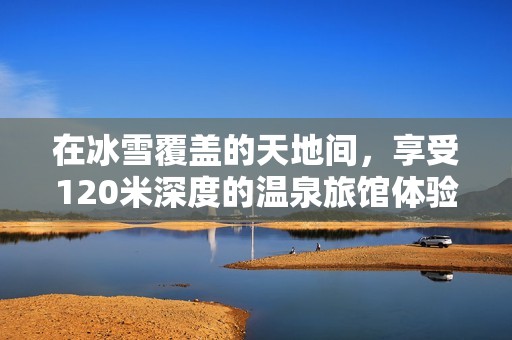 在冰雪覆盖的天地间，享受120米深度的温泉旅馆体验