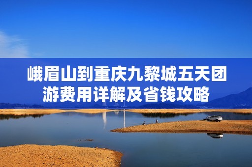 峨眉山到重庆九黎城五天团游费用详解及省钱攻略