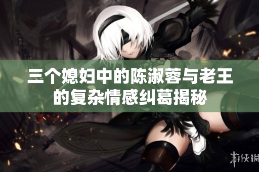 三个媳妇中的陈淑蓉与老王的复杂情感纠葛揭秘
