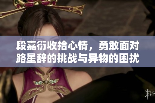 段嘉衍收拾心情，勇敢面对路星辞的挑战与异物的困扰