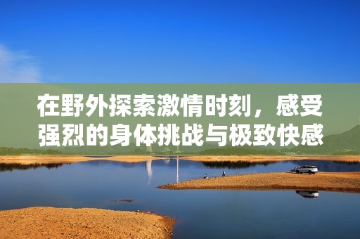 在野外探索激情时刻，感受强烈的身体挑战与极致快感