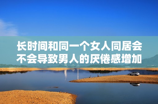 长时间和同一个女人同居会不会导致男人的厌倦感增加