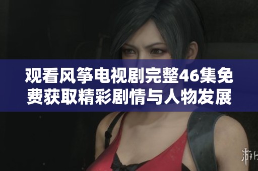 观看风筝电视剧完整46集免费获取精彩剧情与人物发展