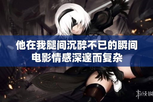 他在我腿间沉醉不已的瞬间电影情感深邃而复杂