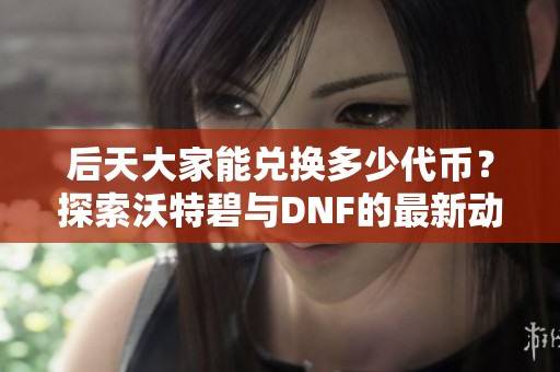 后天大家能兑换多少代币？探索沃特碧与DNF的最新动态