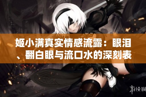 姬小满真实情感流露：眼泪、翻白眼与流口水的深刻表达