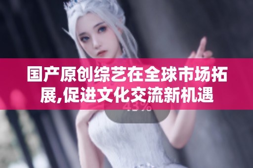 国产原创综艺在全球市场拓展,促进文化交流新机遇