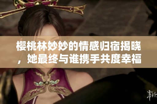 樱桃林妙妙的情感归宿揭晓，她最终与谁携手共度幸福生活