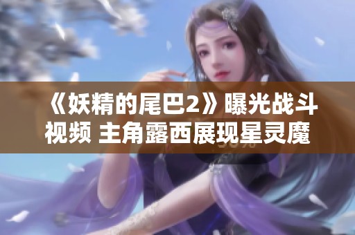 《妖精的尾巴2》曝光战斗视频 主角露西展现星灵魔导士实力
