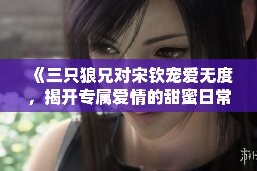 《三只狼兄对宋钦宠爱无度，揭开专属爱情的甜蜜日常》