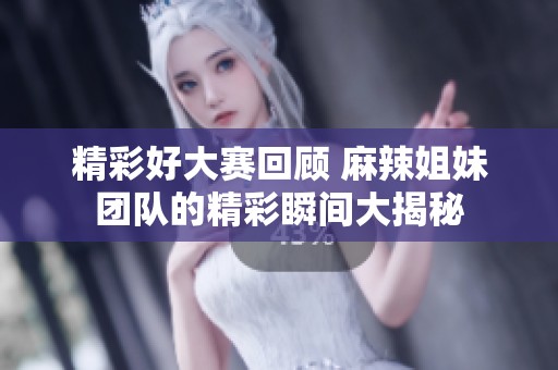 精彩好大赛回顾 麻辣姐妹团队的精彩瞬间大揭秘