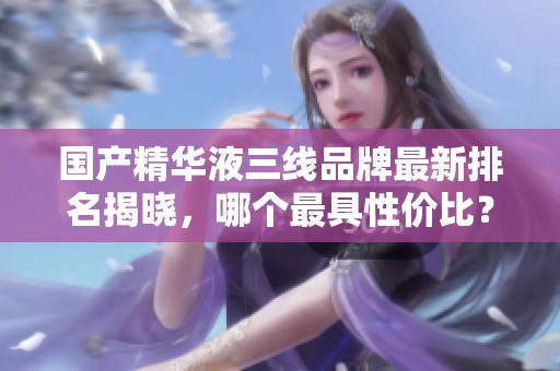 国产精华液三线品牌最新排名揭晓，哪个最具性价比？