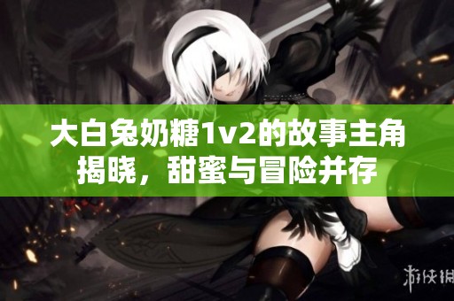 大白兔奶糖1v2的故事主角揭晓，甜蜜与冒险并存