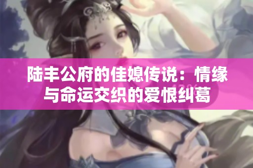 陆丰公府的佳媳传说：情缘与命运交织的爱恨纠葛